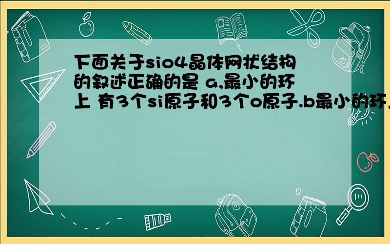 下面关于sio4晶体网状结构的叙述正确的是 a,最小的环上 有3个si原子和3个o原子.b最小的环上si和o的原子数之比为1：2 .c 最小的环上有6个si原子和6个o原子.d 存在四面体结构单元,o处于中心,si处