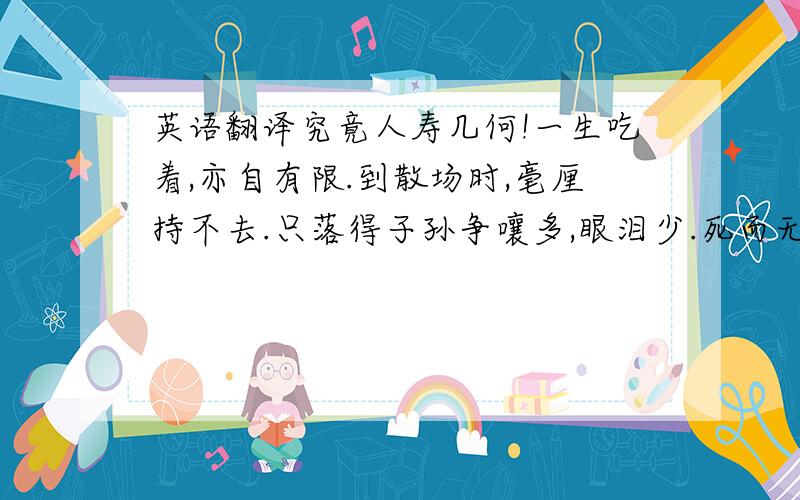 英语翻译究竟人寿几何!一生吃着,亦自有限.到散场时,毫厘持不去.只落得子孙争嚷多,眼泪少.死而无知,真是枉却；如其有知,懊悔又不知如何也.【吾苏陆念先应徐少宰记室聘,比就馆,绝不作一