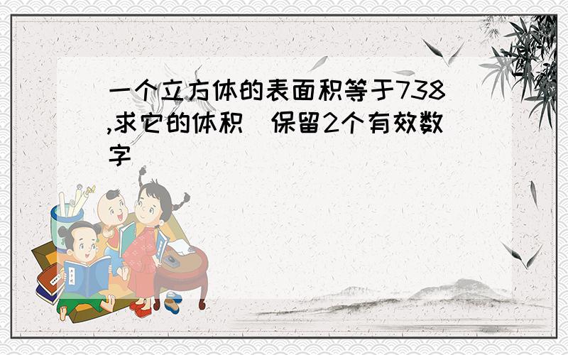 一个立方体的表面积等于738,求它的体积（保留2个有效数字）