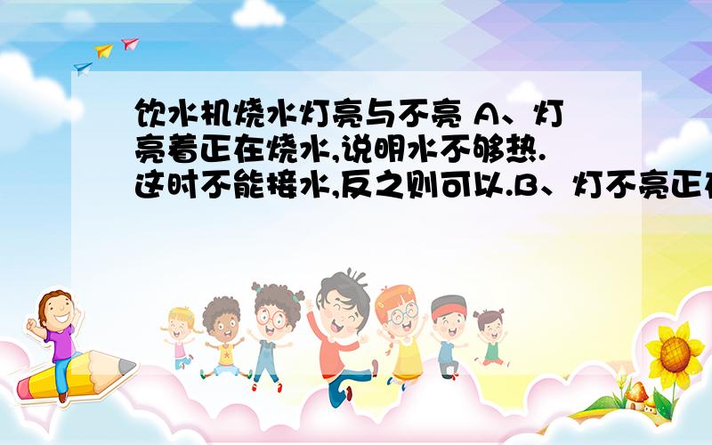 饮水机烧水灯亮与不亮 A、灯亮着正在烧水,说明水不够热.这时不能接水,反之则可以.B、灯不亮正在烧水,说明水不够热.这时不能接水,反之则可以.