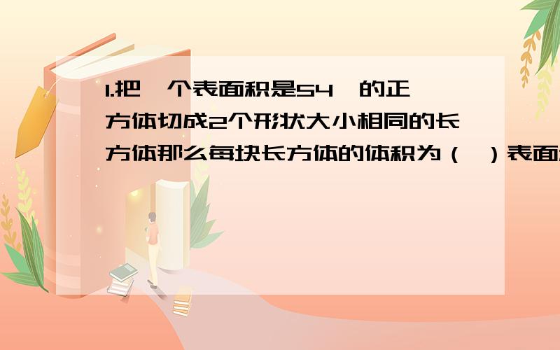 1.把一个表面积是54,的正方体切成2个形状大小相同的长方体那么每块长方体的体积为（ ）表面积增加了（ 2.如果一个长方体的长,宽,高均增加2倍那么现在的表面积是原来的（ ）倍,体积是原