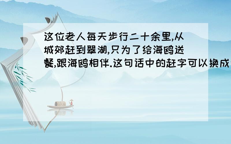 这位老人每天步行二十余里,从城郊赶到翠湖,只为了给海鸥送餐,跟海鸥相伴.这句话中的赶字可以换成走吗?为什么?急用