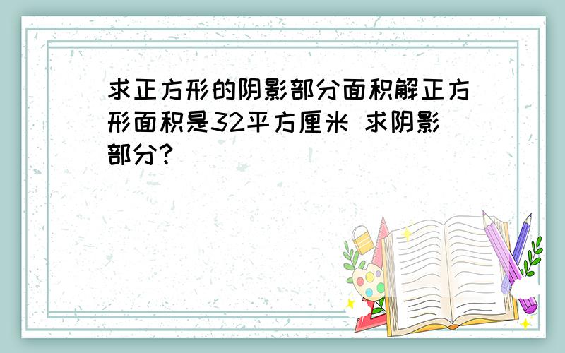 求正方形的阴影部分面积解正方形面积是32平方厘米 求阴影部分?