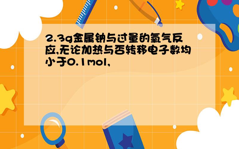 2.3g金属钠与过量的氧气反应,无论加热与否转移电子数均小于0.1mol,