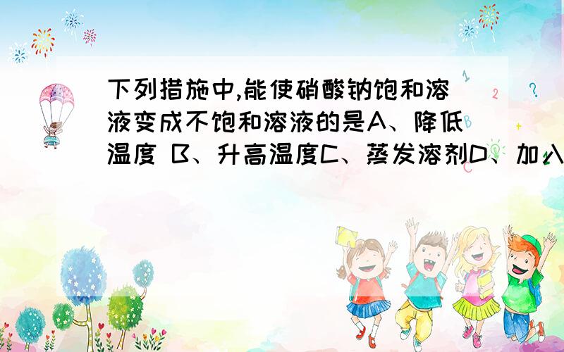 下列措施中,能使硝酸钠饱和溶液变成不饱和溶液的是A、降低温度 B、升高温度C、蒸发溶剂D、加入溶剂最好能简单说明一下理由