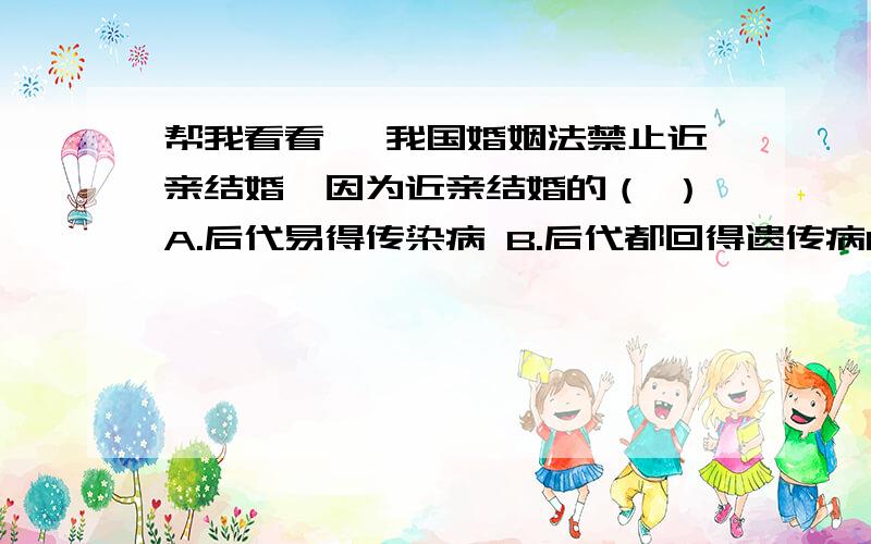 帮我看看 、我国婚姻法禁止近亲结婚,因为近亲结婚的（ ）A.后代易得传染病 B.后代都回得遗传病C.后代存活率很低 D.后代得遗传病的机率增加