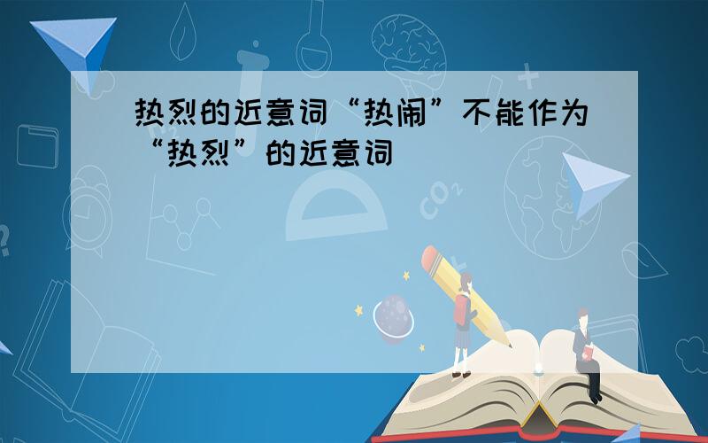 热烈的近意词“热闹”不能作为“热烈”的近意词