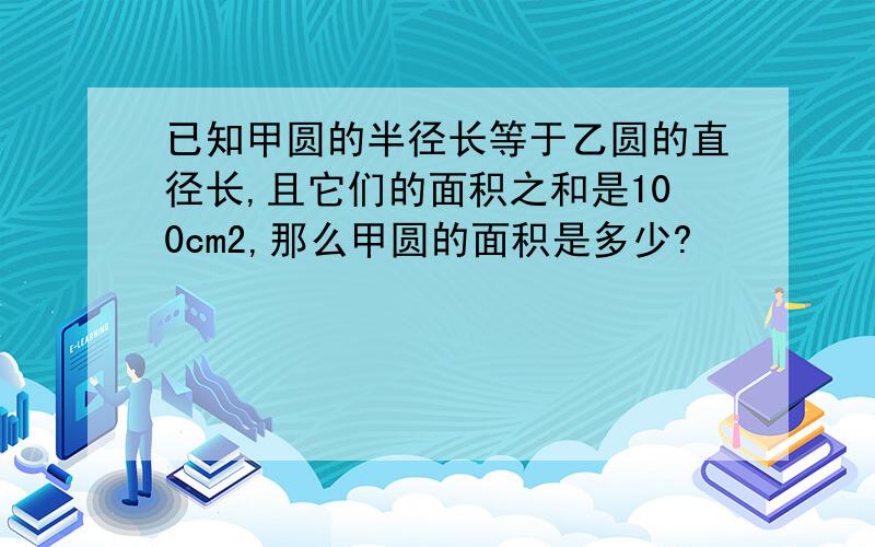 已知甲圆的半径长等于乙圆的直径长,且它们的面积之和是100cm2,那么甲圆的面积是多少?