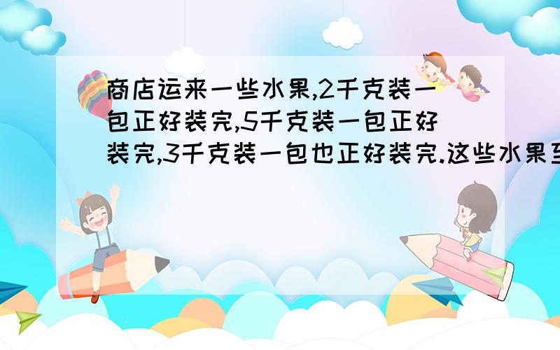 商店运来一些水果,2千克装一包正好装完,5千克装一包正好装完,3千克装一包也正好装完.这些水果至少有多少千克?五年级5个小组帮助果农摘苹果,第一小组摘了26千克,第二小组摘了49千克,第三