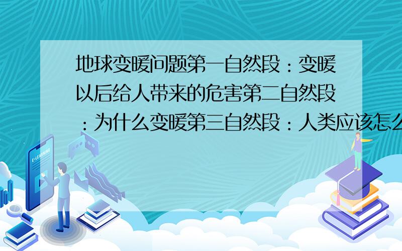 地球变暖问题第一自然段：变暖以后给人带来的危害第二自然段：为什么变暖第三自然段：人类应该怎么办