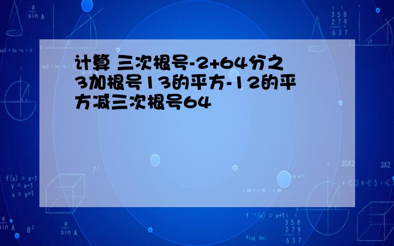 计算 三次根号-2+64分之3加根号13的平方-12的平方减三次根号64