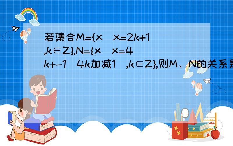 若集合M={x|x=2k+1,k∈Z},N={x|x=4k+-1(4k加减1),k∈Z},则M、N的关系是什么?用等于、包含、不包含、包含于、不包含于、属于、不属于、真包含或真包含于表示