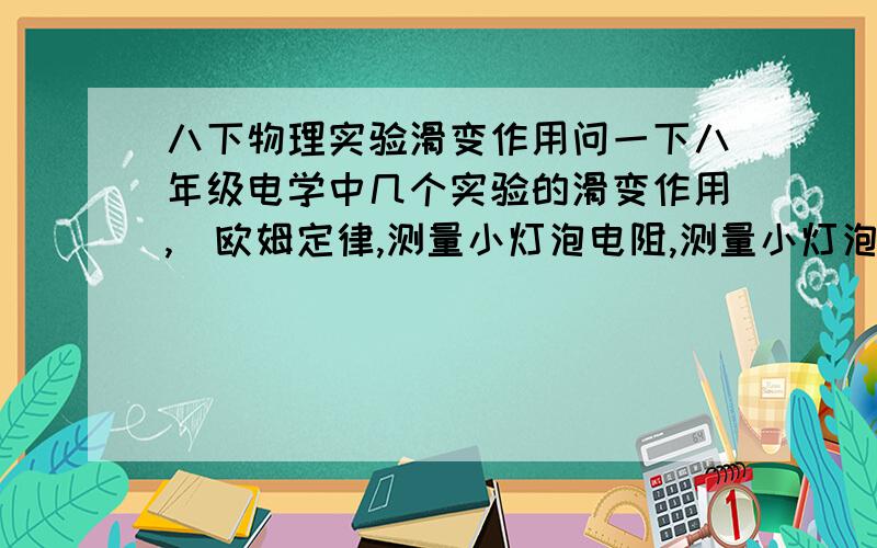 八下物理实验滑变作用问一下八年级电学中几个实验的滑变作用,（欧姆定律,测量小灯泡电阻,测量小灯泡电功率）拜托各位大侠帮帮忙啊,6月25号下午就要考物理了!急