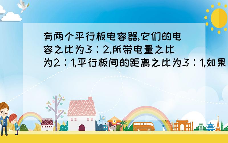 有两个平行板电容器,它们的电容之比为3∶2,所带电量之比为2∶1,平行板间的距离之比为3∶1,如果有两个电子分别从这两个电容器的负极板到达正极板,则这两个电子的动能增量之比是：A、3∶