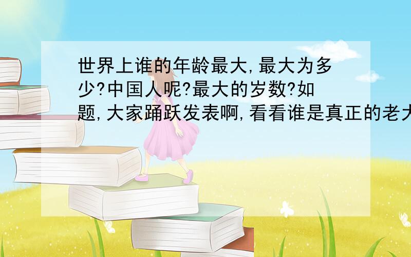 世界上谁的年龄最大,最大为多少?中国人呢?最大的岁数?如题,大家踊跃发表啊,看看谁是真正的老大.443岁?