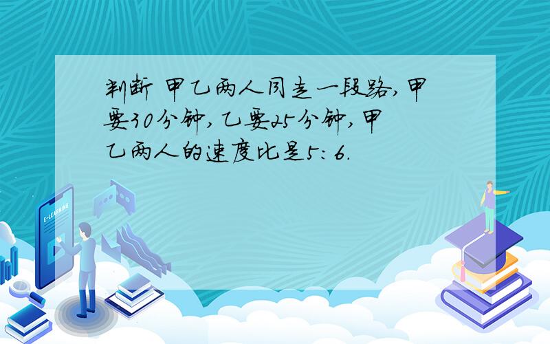 判断 甲乙两人同走一段路,甲要30分钟,乙要25分钟,甲乙两人的速度比是5:6.