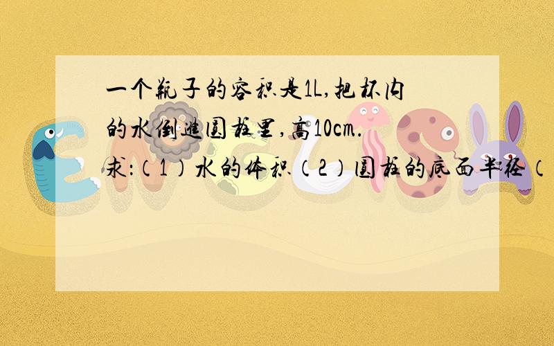 一个瓶子的容积是1L,把杯内的水倒进圆柱里,高10cm.求：（1）水的体积（2）圆柱的底面半径（精确到0.1cm）