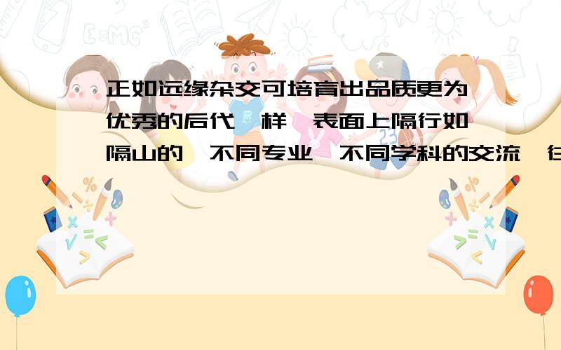 正如远缘杂交可培育出品质更为优秀的后代一样,表面上隔行如隔山的、不同专业、不同学科的交流,往往撞击出天才的思想火花.