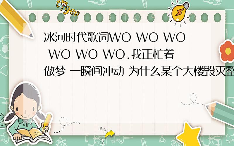 冰河时代歌词WO WO WO WO WO WO.我正忙着做梦 一瞬间冲动 为什么某个大楼毁灭整个星球 沉睡中那苍白的脸看世界在变 这就是静着后完整的脸 将毁灭这一切 等到我到达世界尽头 以后会不会有人