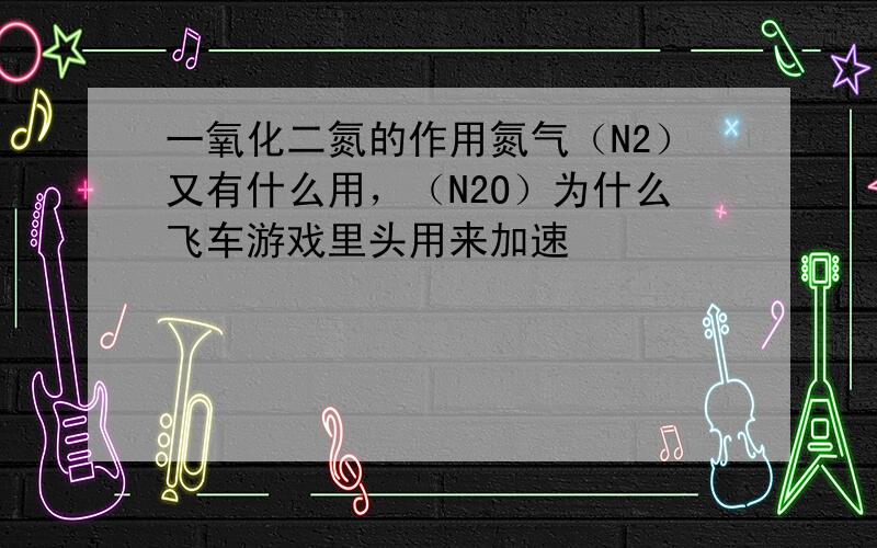 一氧化二氮的作用氮气（N2）又有什么用，（N2O）为什么飞车游戏里头用来加速