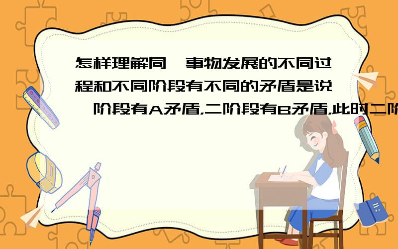 怎样理解同一事物发展的不同过程和不同阶段有不同的矛盾是说一阶段有A矛盾，二阶段有B矛盾，此时二阶段无A矛盾。