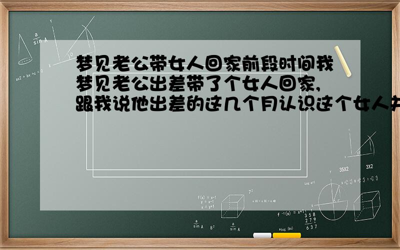 梦见老公带女人回家前段时间我梦见老公出差带了个女人回家,跟我说他出差的这几个月认识这个女人并且有了感情,跟我已经我没感情了,要和我离婚,他竟然和这个女人住在另外一间屋,我很