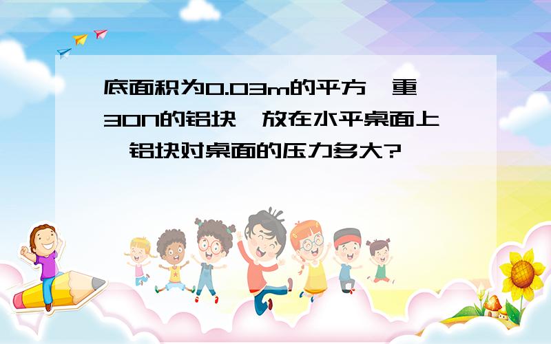 底面积为0.03m的平方,重30N的铝块,放在水平桌面上,铝块对桌面的压力多大?