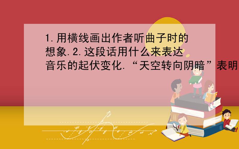 1.用横线画出作者听曲子时的想象.2.这段话用什么来表达音乐的起伏变化.“天空转向阴暗”表明音乐表达出什么的情绪,“雨过天晴,似乎还有一道彩虹”表明音乐表达出什么的情绪.3.你从短