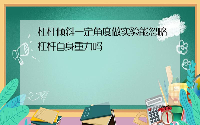 杠杆倾斜一定角度做实验能忽略杠杆自身重力吗