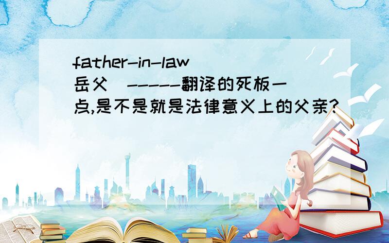 father-in-law（岳父）-----翻译的死板一点,是不是就是法律意义上的父亲?