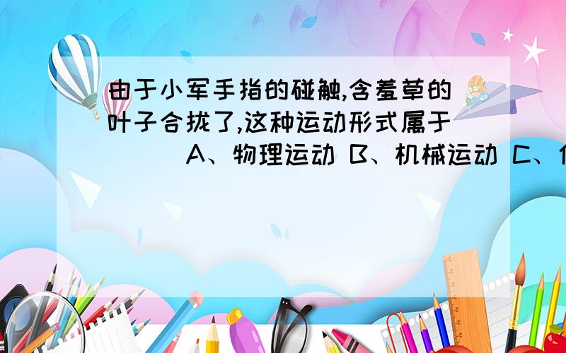 由于小军手指的碰触,含羞草的叶子合拢了,这种运动形式属于 ( )A、物理运动 B、机械运动 C、化学运动 D、生命运动