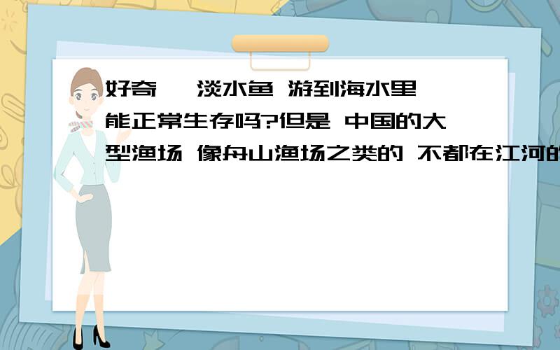 好奇 ,淡水鱼 游到海水里 能正常生存吗?但是 中国的大型渔场 像舟山渔场之类的 不都在江河的出海口处吗？这其中肯定也含有大量的淡水鱼吧，那么这些鱼应该能适应海水的渗透压吧。