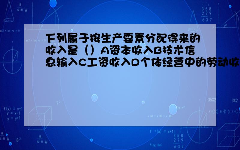 下列属于按生产要素分配得来的收入是（）A资本收入B技术信息输入C工资收入D个体经营中的劳动收入下列属于按生产要素分配得来的收入是（）A资本收入B技术信息输入C工资收入D个体经营