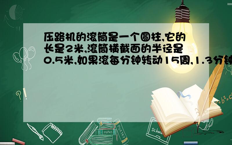 压路机的滚筒是一个圆柱,它的长是2米,滚筒横截面的半径是0.5米,如果滚每分钟转动15周,1.3分钟能前进多少米?2.3分钟能压路面多少平方米?