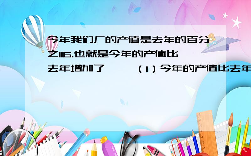 今年我们厂的产值是去年的百分之116.也就是今年的产值比去年增加了…… （1）今年的产值比去年增加了多（2）如果今年的产值是580万元,那么去年的产值是多少?