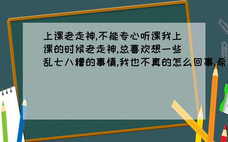 上课老走神,不能专心听课我上课的时候老走神,总喜欢想一些乱七八糟的事情,我也不真的怎么回事,希望谁能帮我解答下!高三了我现在走神不是太好啊