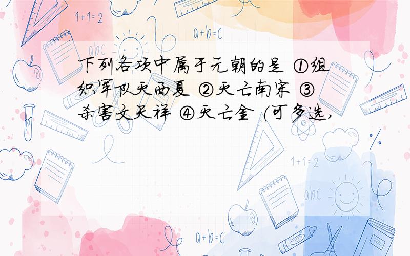 下列各项中属于元朝的是 ①组织军队灭西夏 ②灭亡南宋 ③杀害文天祥 ④灭亡金 （可多选,