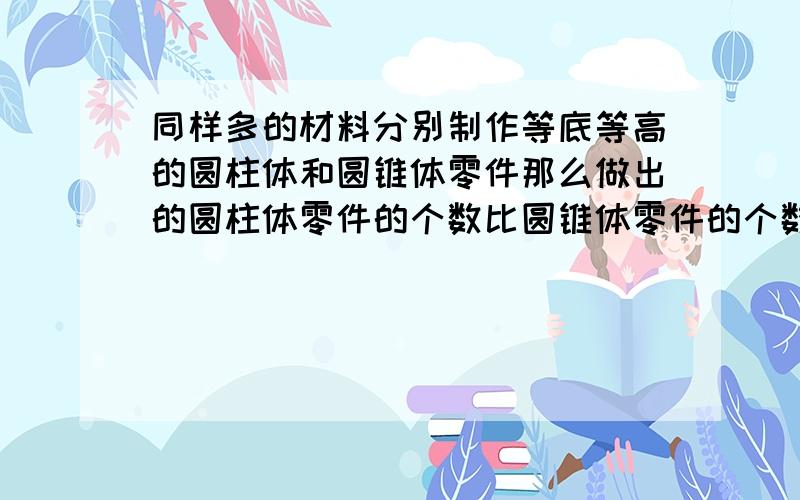 同样多的材料分别制作等底等高的圆柱体和圆锥体零件那么做出的圆柱体零件的个数比圆锥体零件的个数少( ).