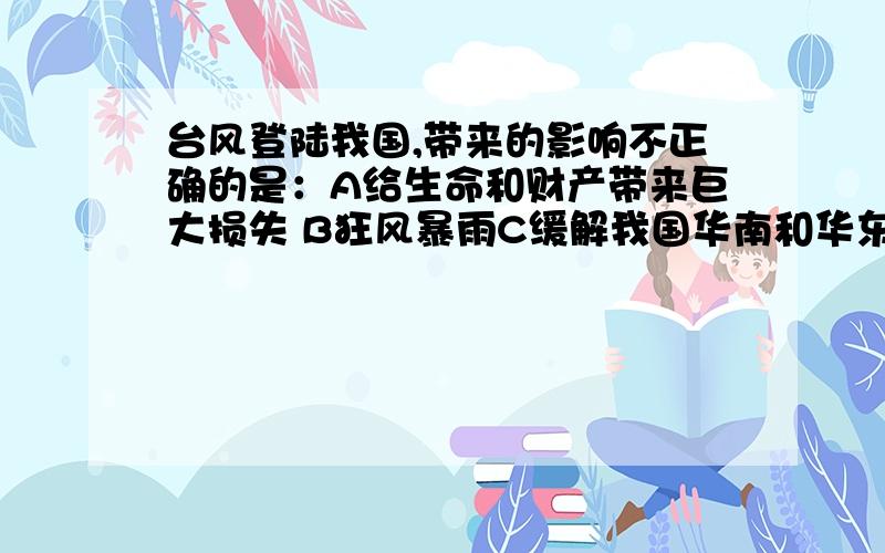 台风登陆我国,带来的影响不正确的是：A给生命和财产带来巨大损失 B狂风暴雨C缓解我国华南和华东地区的“伏旱” D缓解我国华北和华南地区的“春旱”