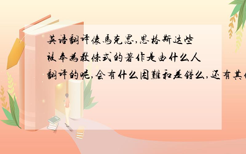 英语翻译像马克思,恩格斯这些被奉为教条式的著作是由什么人翻译的呢,会有什么困难和差错么,还有其他一些大哲学的著作,总之知道多少说多少