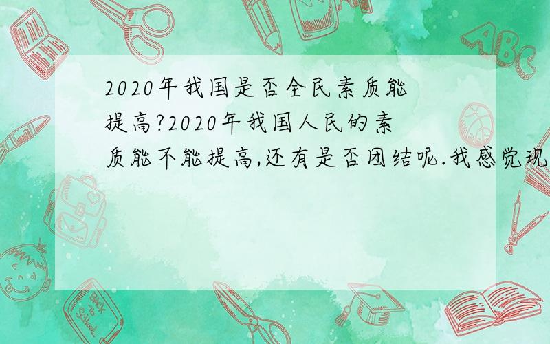 2020年我国是否全民素质能提高?2020年我国人民的素质能不能提高,还有是否团结呢.我感觉现在有点不团结.