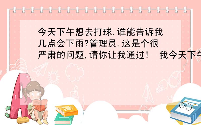 今天下午想去打球,谁能告诉我几点会下雨?管理员,这是个很严肃的问题,请你让我通过!  我今天下午想去打球  哪个高手可以告诉我下午会不会下雨  几点会下雨?  谢谢谢谢啦~~~