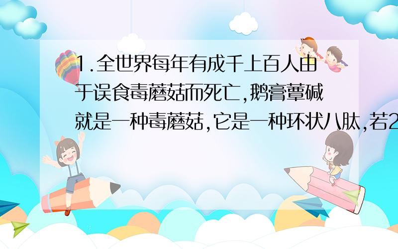 1.全世界每年有成千上百人由于误食毒蘑菇而死亡,鹅膏蕈碱就是一种毒蘑菇,它是一种环状八肽,若20中氨基酸的平均分子量是128,则鹅膏碱的平均相对分子质量大约是多少?2.某蛋白质由m个氨基