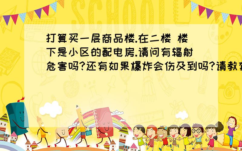 打算买一层商品楼.在二楼 楼下是小区的配电房.请问有辐射危害吗?还有如果爆炸会伤及到吗?请教有什么方法可以避免辐射和危险（例如电压器爆炸之类的）
