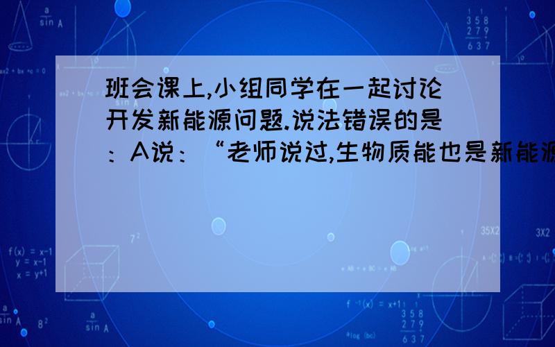 班会课上,小组同学在一起讨论开发新能源问题.说法错误的是：A说：“老师说过,生物质能也是新能源.如