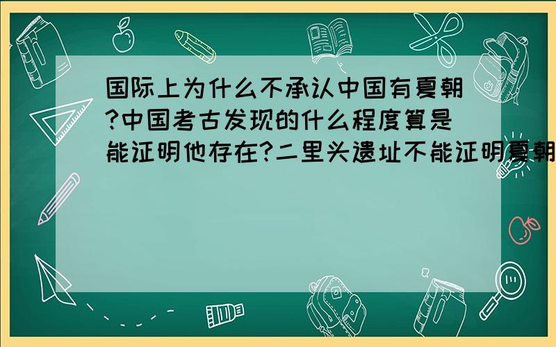 国际上为什么不承认中国有夏朝?中国考古发现的什么程度算是能证明他存在?二里头遗址不能证明夏朝存在吗?