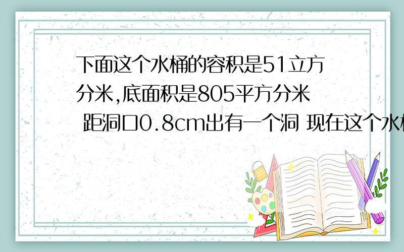 下面这个水桶的容积是51立方分米,底面积是805平方分米 距洞口0.8cm出有一个洞 现在这个水桶能装多少立方分米的水事后重赏   地面积是8.5平方分米