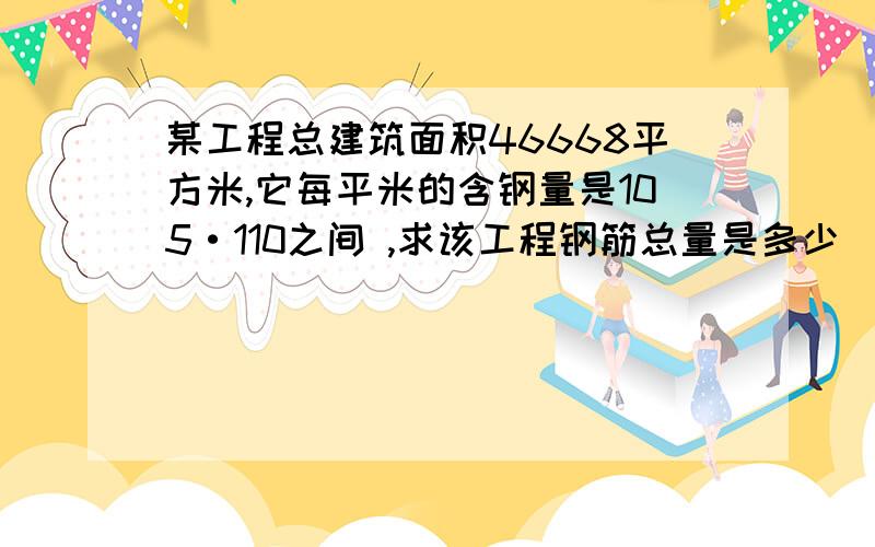 某工程总建筑面积46668平方米,它每平米的含钢量是105·110之间 ,求该工程钢筋总量是多少