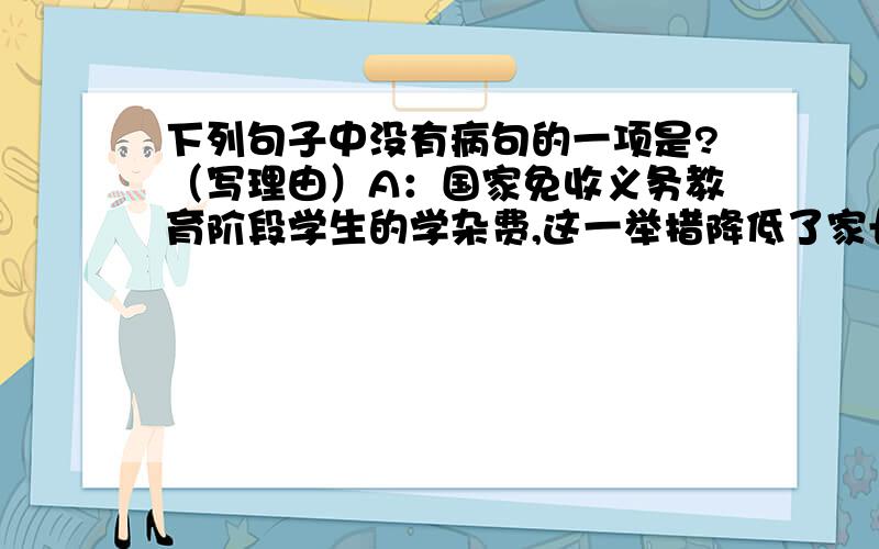 下列句子中没有病句的一项是?（写理由）A：国家免收义务教育阶段学生的学杂费,这一举措降低了家长的经济负担.B：世界上最高的最纯洁的欢乐,莫过于鉴赏艺术.C：中新网2010年1月27日电,为