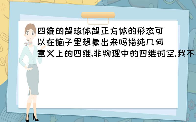 四维的超球体超正方体的形态可以在脑子里想象出来吗指纯几何意义上的四维,非物理中的四维时空.我不要什么三维投影图